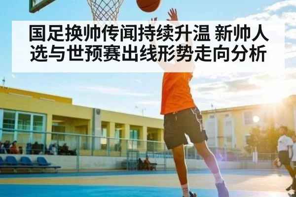 国足换帅传闻持续升温 新帅人选与世预赛出线形势走向分析